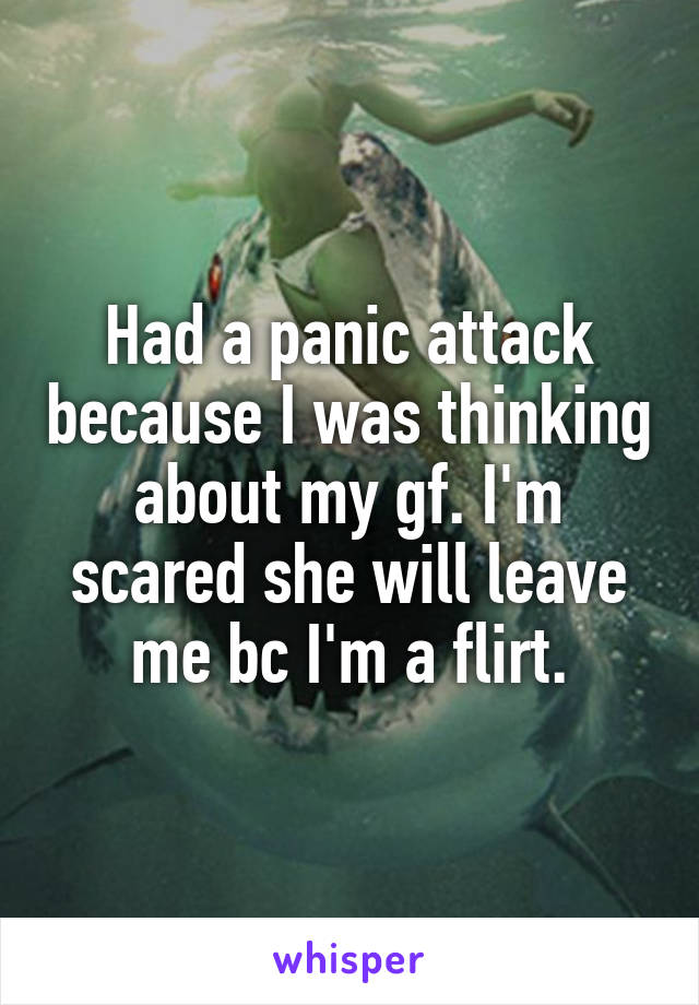 Had a panic attack because I was thinking about my gf. I'm scared she will leave me bc I'm a flirt.