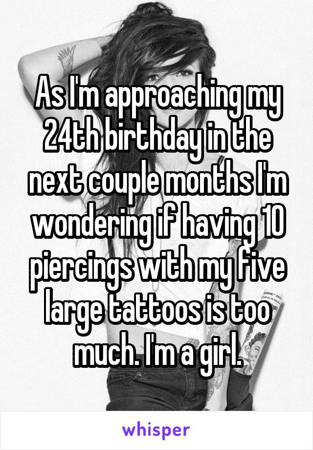As I'm approaching my 24th birthday in the next couple months I'm wondering if having 10 piercings with my five large tattoos is too much. I'm a girl.