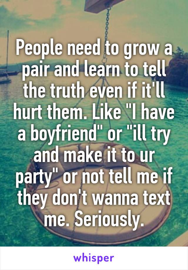 People need to grow a pair and learn to tell the truth even if it'll hurt them. Like "I have a boyfriend" or "ill try and make it to ur party" or not tell me if they don't wanna text me. Seriously.