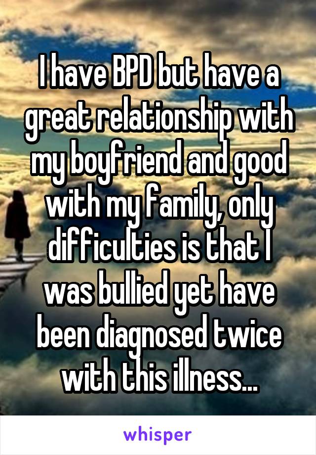 I have BPD but have a great relationship with my boyfriend and good with my family, only difficulties is that I was bullied yet have been diagnosed twice with this illness...