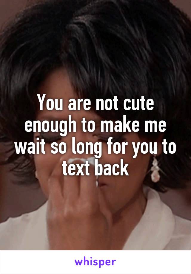 You are not cute enough to make me wait so long for you to text back