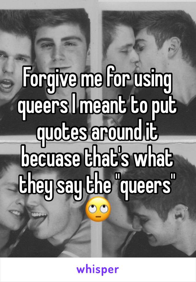 Forgive me for using queers I meant to put quotes around it becuase that's what they say the "queers" 🙄