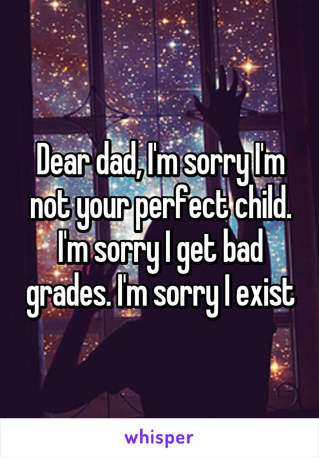 Dear dad, I'm sorry I'm not your perfect child. I'm sorry I get bad grades. I'm sorry I exist
