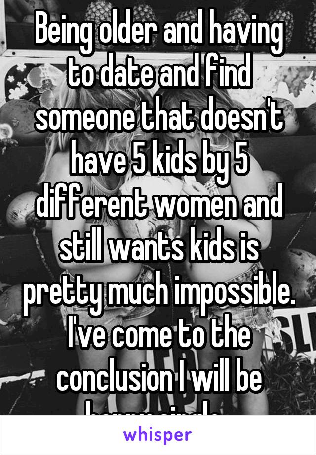 Being older and having to date and find someone that doesn't have 5 kids by 5 different women and still wants kids is pretty much impossible. I've come to the conclusion I will be happy single. 