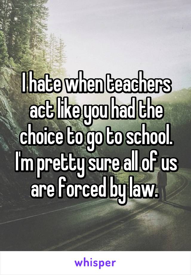 I hate when teachers act like you had the choice to go to school. I'm pretty sure all of us are forced by law. 