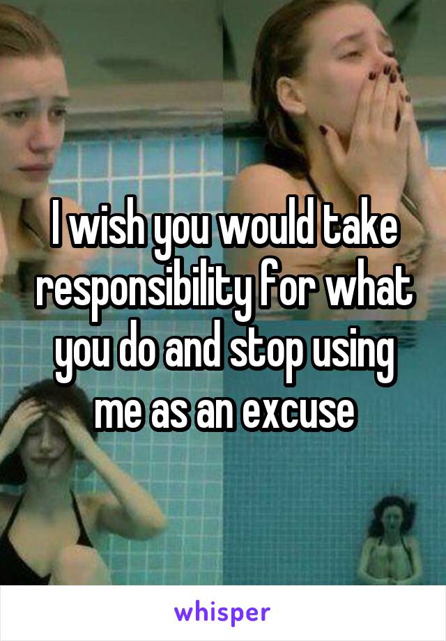 I wish you would take responsibility for what you do and stop using me as an excuse
