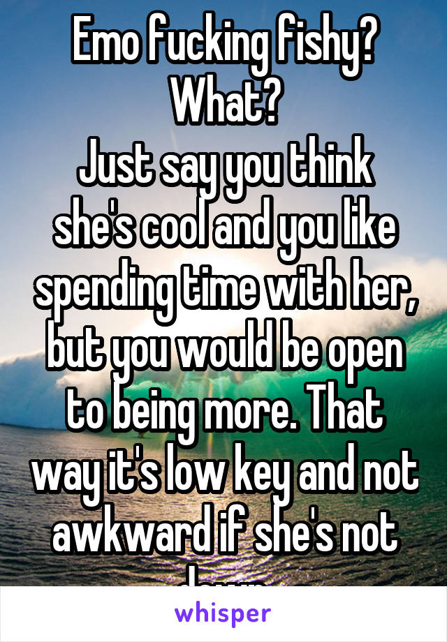 Emo fucking fishy?
What?
Just say you think she's cool and you like spending time with her, but you would be open to being more. That way it's low key and not awkward if she's not down.
