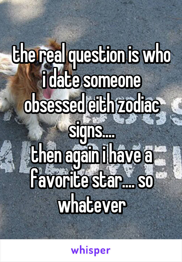 the real question is who i date someone obsessed eith zodiac signs....
then again i have a favorite star.... so whatever