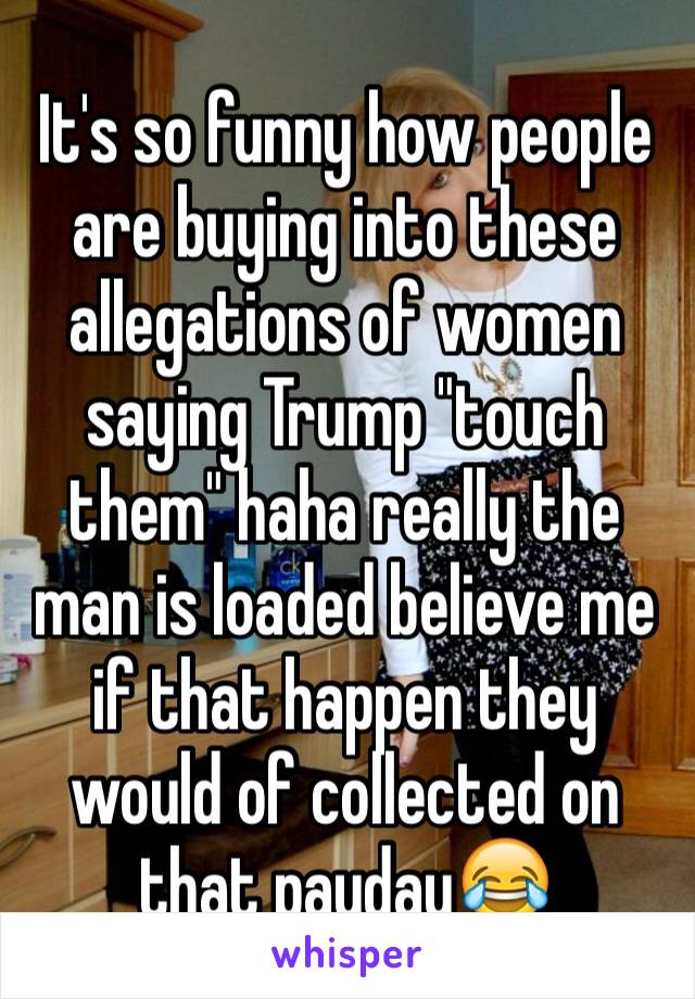 It's so funny how people are buying into these allegations of women saying Trump "touch them" haha really the man is loaded believe me if that happen they would of collected on that payday😂