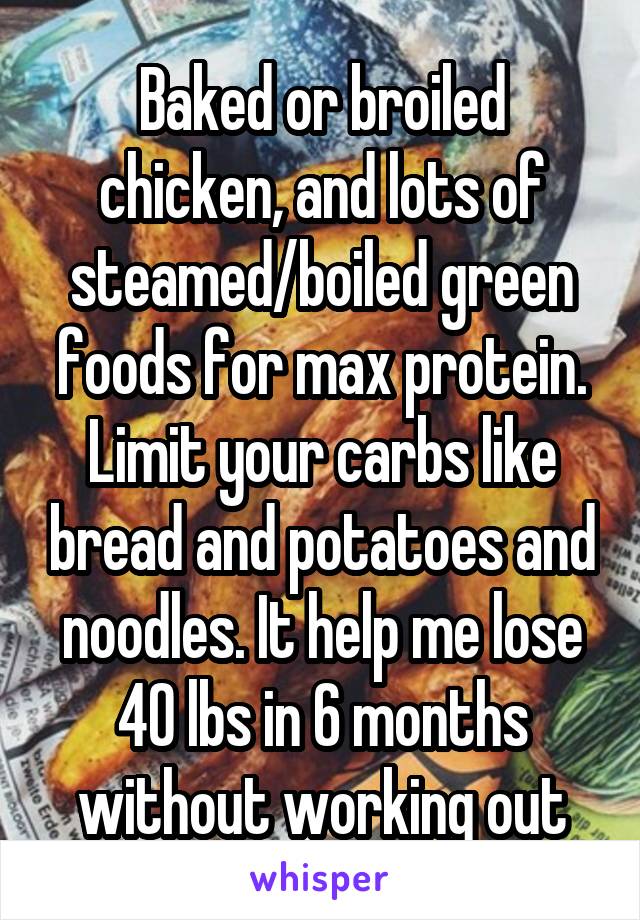 Baked or broiled chicken, and lots of steamed/boiled green foods for max protein. Limit your carbs like bread and potatoes and noodles. It help me lose 40 lbs in 6 months without working out