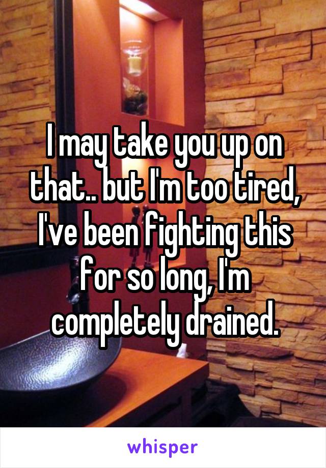 I may take you up on that.. but I'm too tired, I've been fighting this for so long, I'm completely drained.