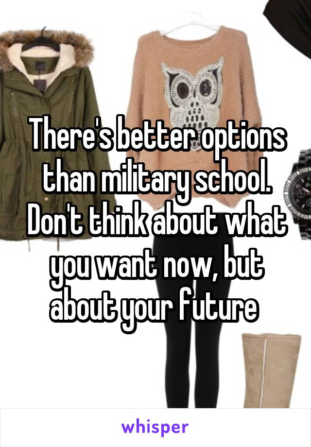There's better options than military school. Don't think about what you want now, but about your future 