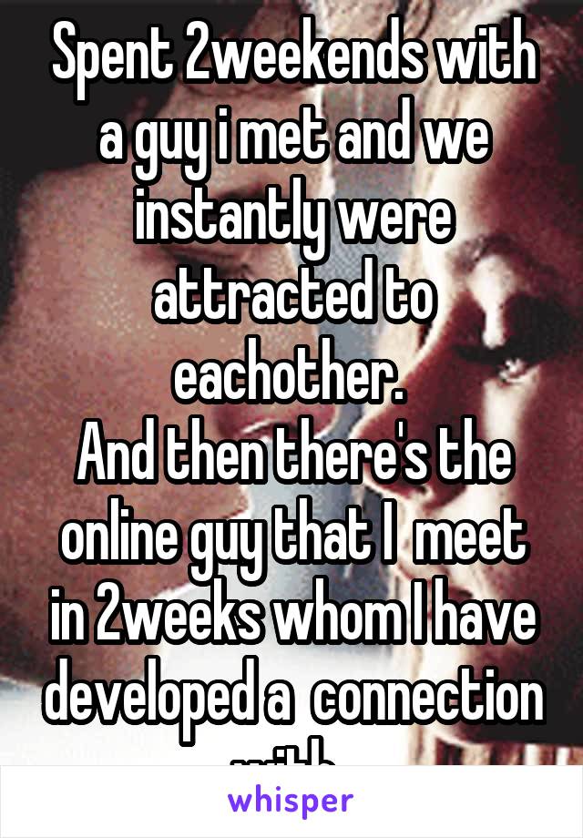 Spent 2weekends with a guy i met and we instantly were attracted to eachother. 
And then there's the online guy that I  meet in 2weeks whom I have developed a  connection with. 