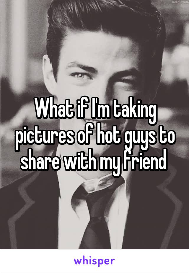 What if I'm taking pictures of hot guys to share with my friend 