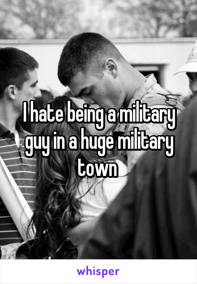 I hate being a military guy in a huge military town 