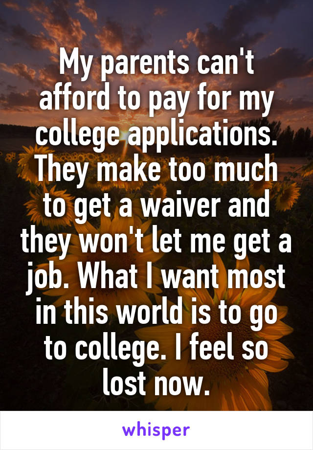 My parents can't afford to pay for my college applications. They make too much to get a waiver and they won't let me get a job. What I want most in this world is to go to college. I feel so lost now.