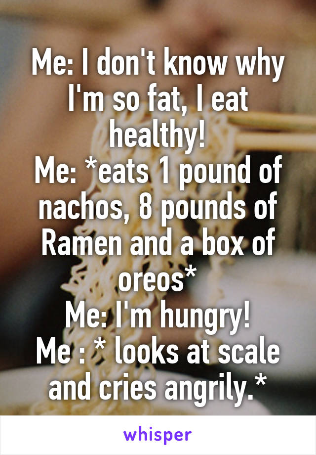 Me: I don't know why I'm so fat, I eat healthy!
Me: *eats 1 pound of nachos, 8 pounds of Ramen and a box of oreos*
Me: I'm hungry!
Me : * looks at scale and cries angrily.*