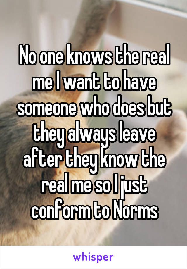 No one knows the real me I want to have someone who does but they always leave after they know the real me so I just conform to Norms