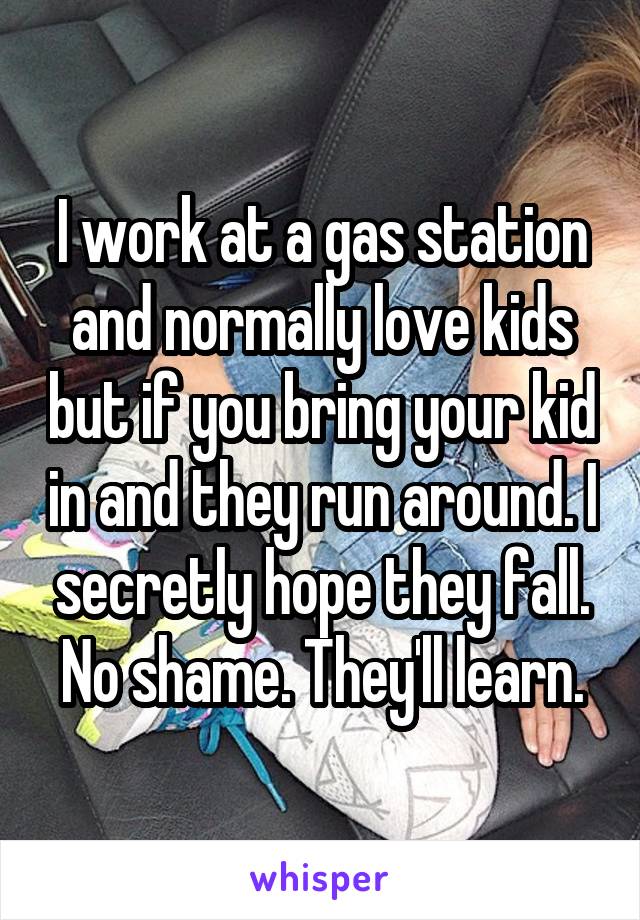 I work at a gas station and normally love kids but if you bring your kid in and they run around. I secretly hope they fall. No shame. They'll learn.