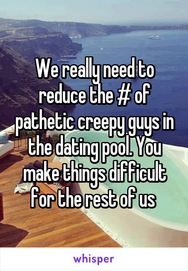 We really need to reduce the # of pathetic creepy guys in the dating pool. You make things difficult for the rest of us 