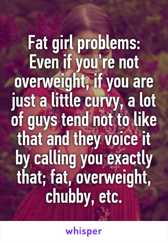Fat girl problems:
Even if you're not overweight, if you are just a little curvy, a lot of guys tend not to like that and they voice it by calling you exactly that; fat, overweight, chubby, etc.