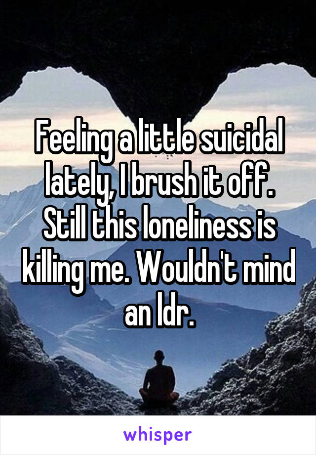 Feeling a little suicidal lately, I brush it off. Still this loneliness is killing me. Wouldn't mind an ldr.
