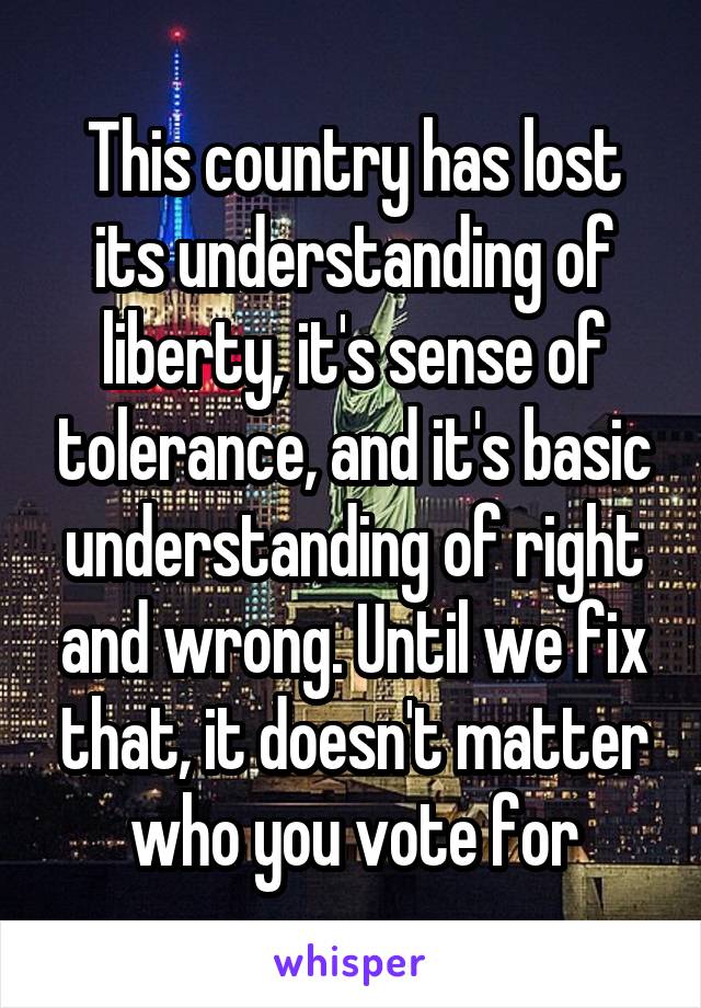 This country has lost its understanding of liberty, it's sense of tolerance, and it's basic understanding of right and wrong. Until we fix that, it doesn't matter who you vote for