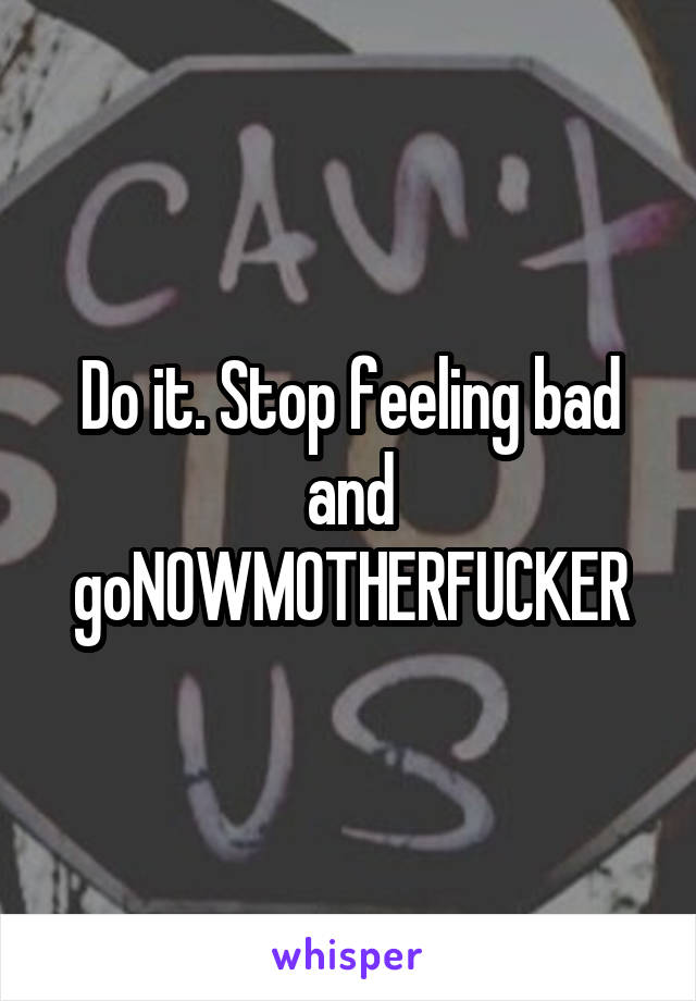 Do it. Stop feeling bad and goNOWMOTHERFUCKER