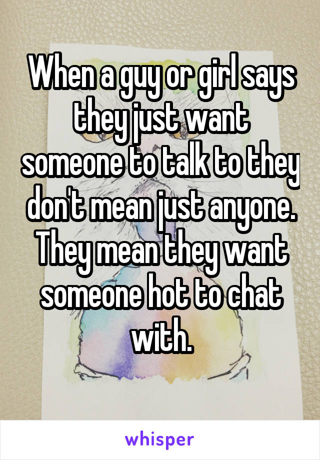 When a guy or girl says they just want someone to talk to they don't mean just anyone. They mean they want someone hot to chat with.
