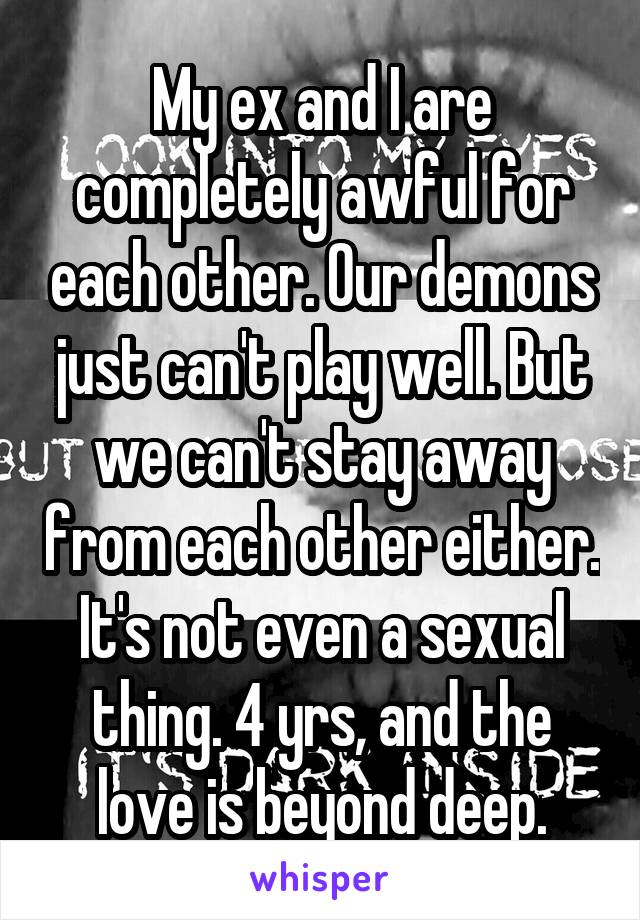 My ex and I are completely awful for each other. Our demons just can't play well. But we can't stay away from each other either. It's not even a sexual thing. 4 yrs, and the love is beyond deep.