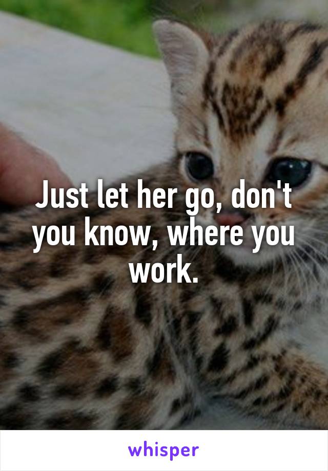 Just let her go, don't you know, where you work.