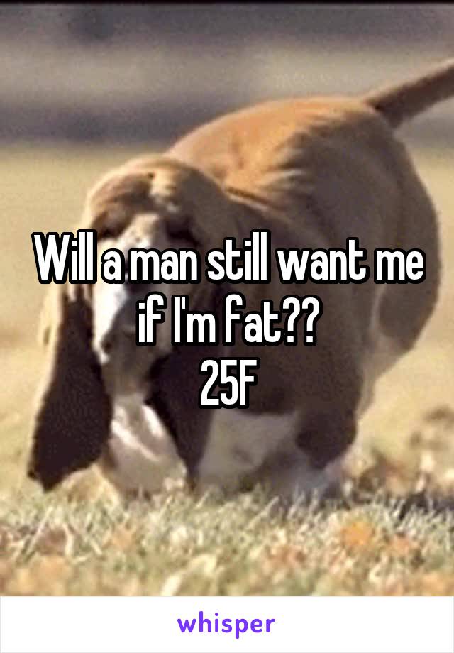 Will a man still want me if I'm fat??
25F