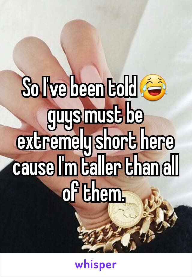 So I've been told😂 guys must be extremely short here cause I'm taller than all of them. 