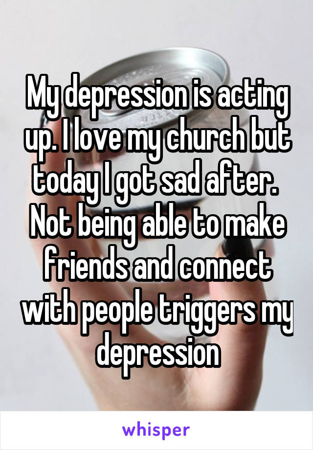 My depression is acting up. I love my church but today I got sad after. 
Not being able to make friends and connect with people triggers my depression