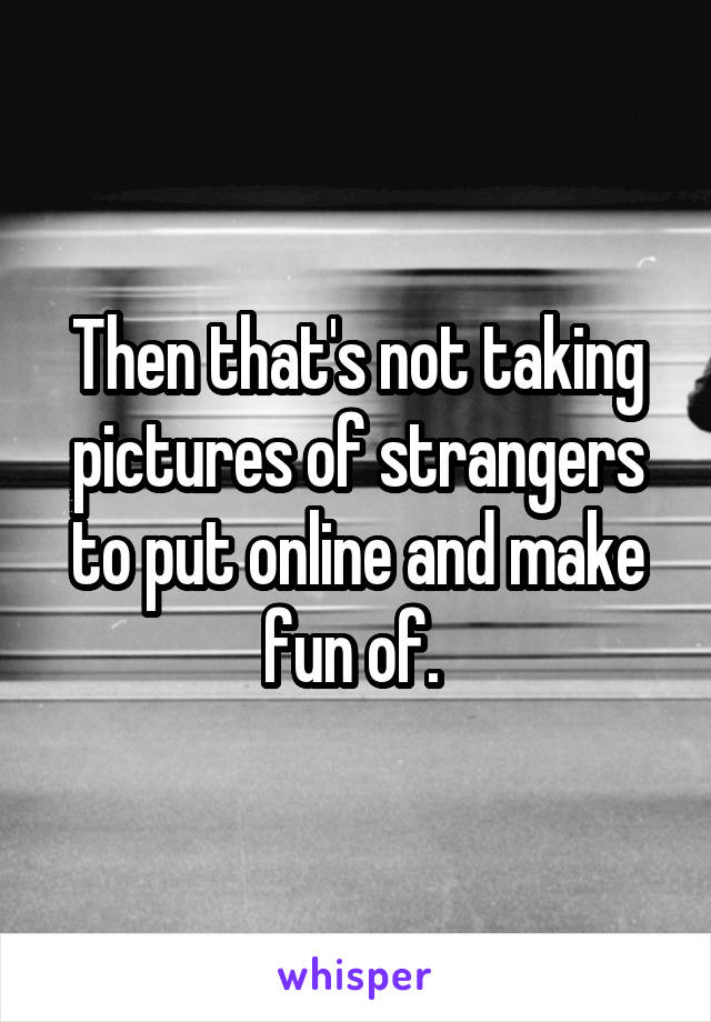 Then that's not taking pictures of strangers to put online and make fun of. 