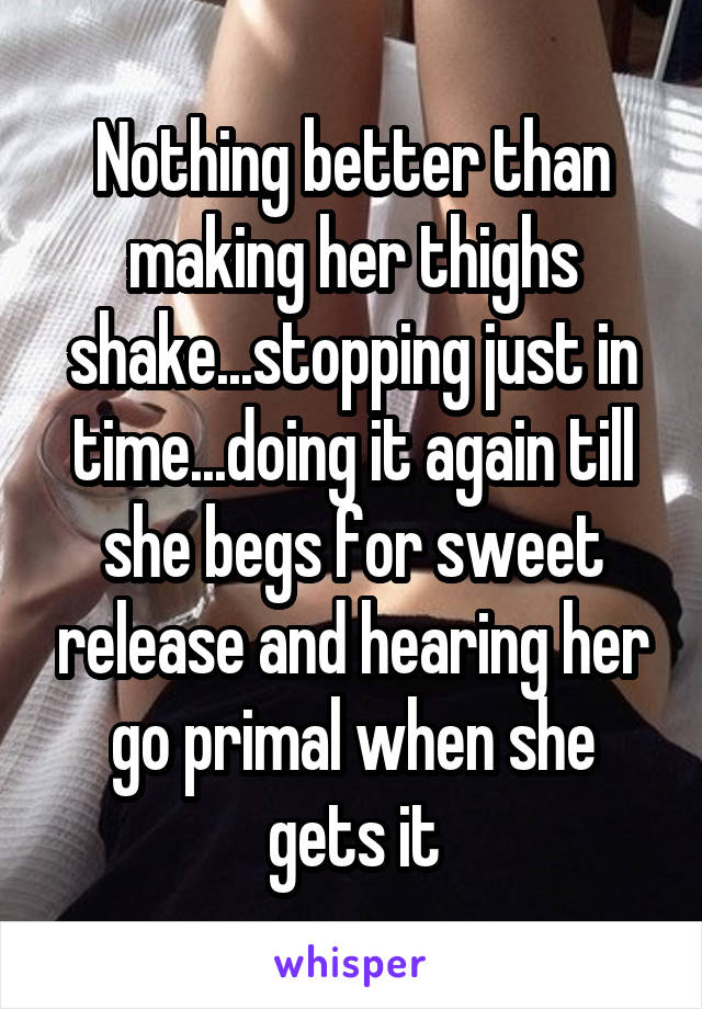 Nothing better than making her thighs shake...stopping just in time...doing it again till she begs for sweet release and hearing her go primal when she gets it