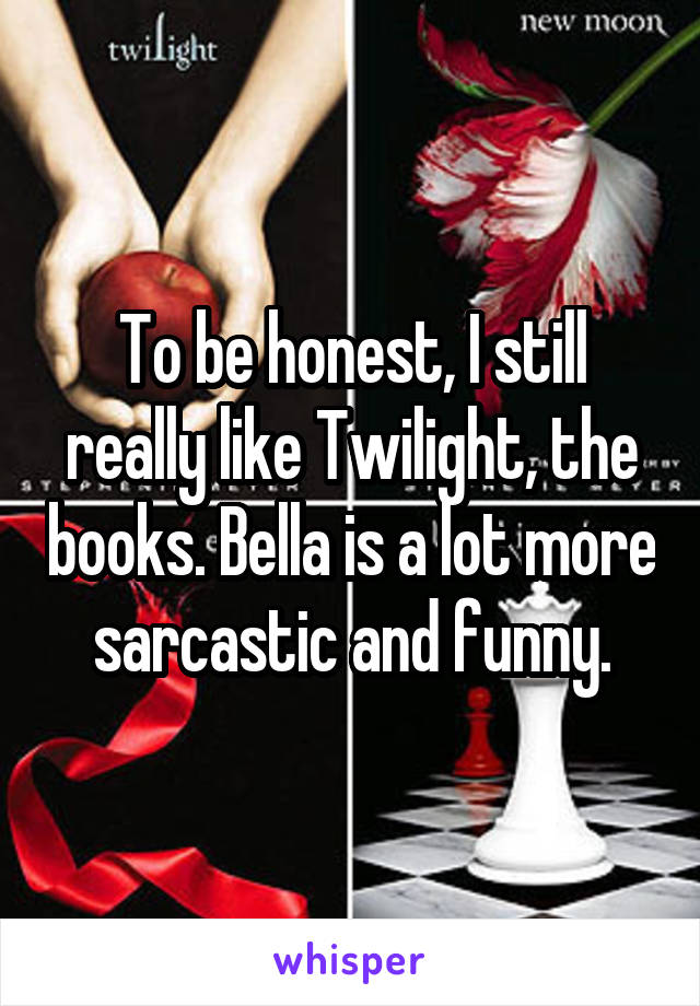 To be honest, I still really like Twilight, the books. Bella is a lot more sarcastic and funny.