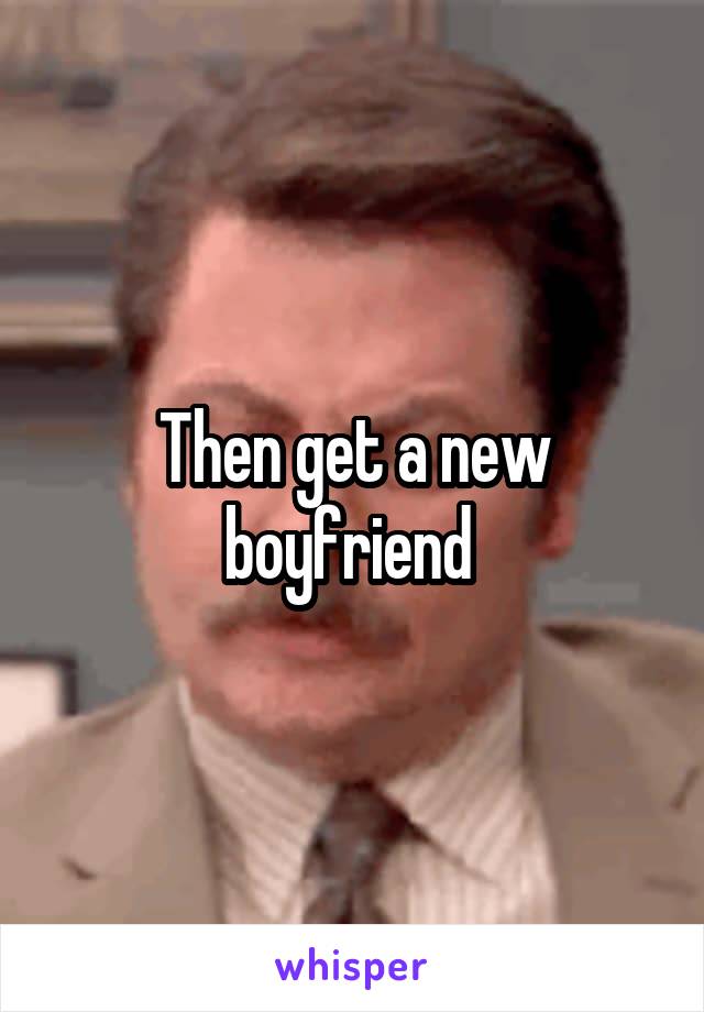 Then get a new boyfriend 