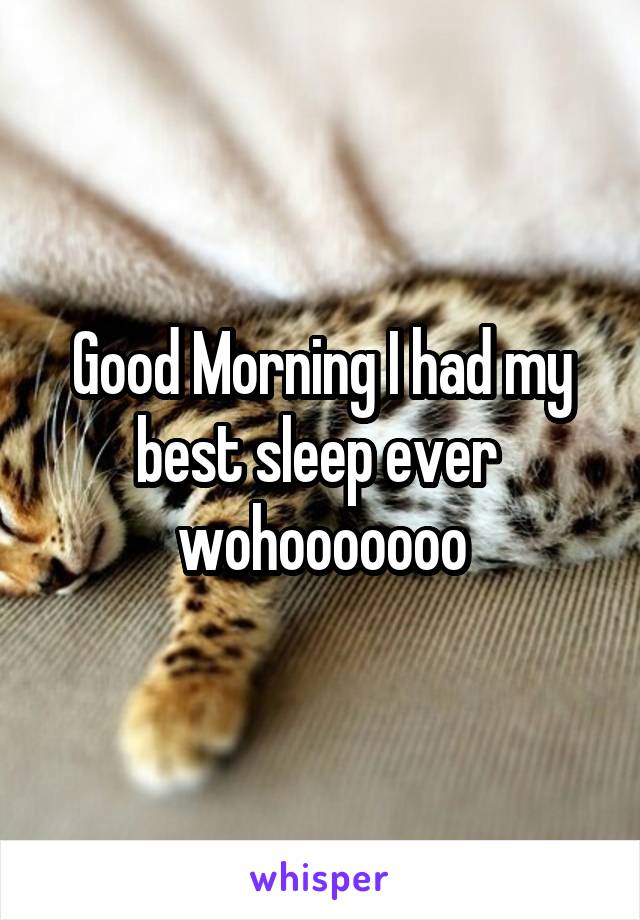 Good Morning I had my best sleep ever  wohooooooo
