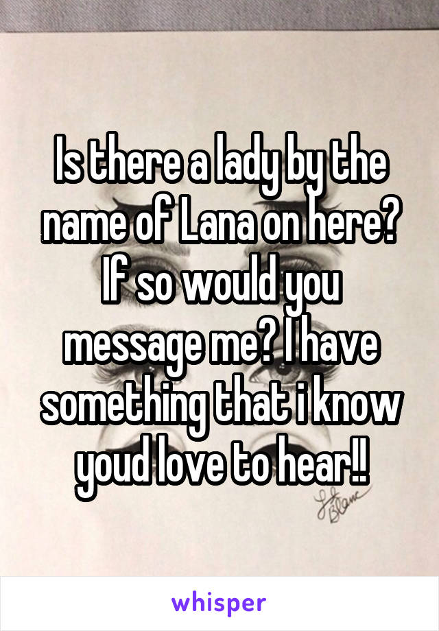 Is there a lady by the name of Lana on here? If so would you message me? I have something that i know youd love to hear!!