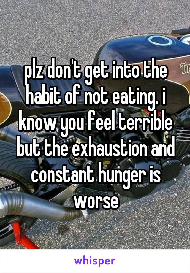 plz don't get into the habit of not eating. i know you feel terrible but the exhaustion and constant hunger is worse