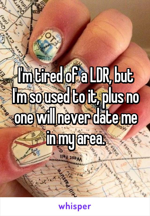 I'm tired of a LDR, but I'm so used to it, plus no one will never date me in my area.