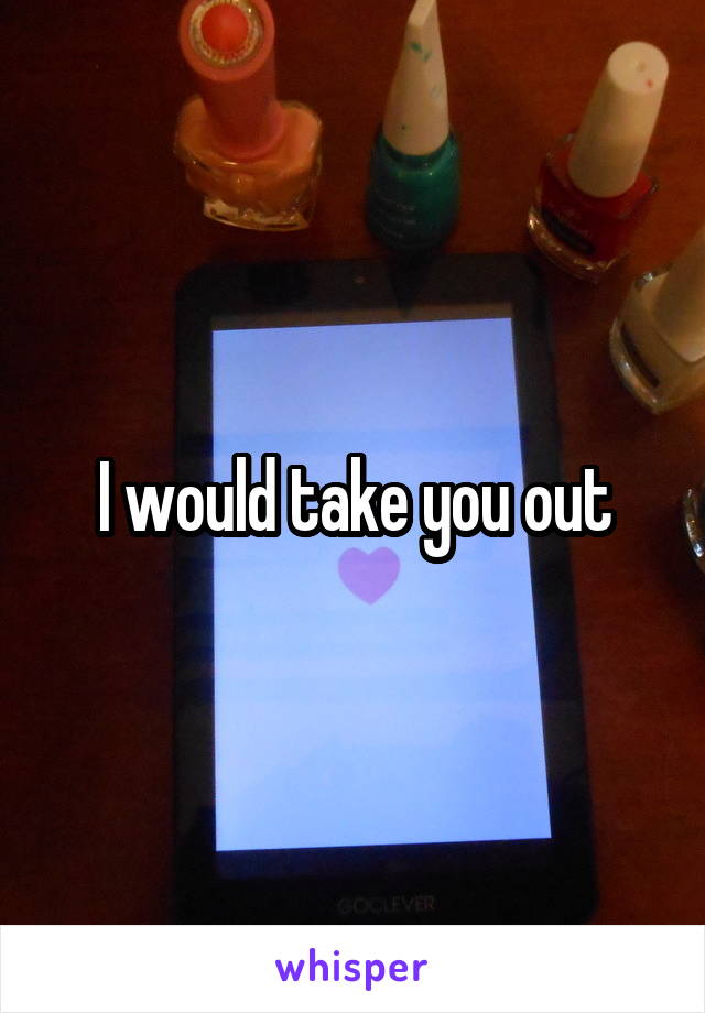 I would take you out
