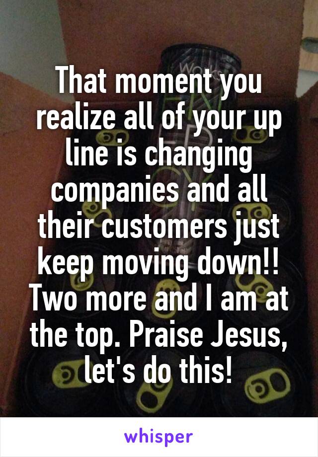 That moment you realize all of your up line is changing companies and all their customers just keep moving down!! Two more and I am at the top. Praise Jesus, let's do this!