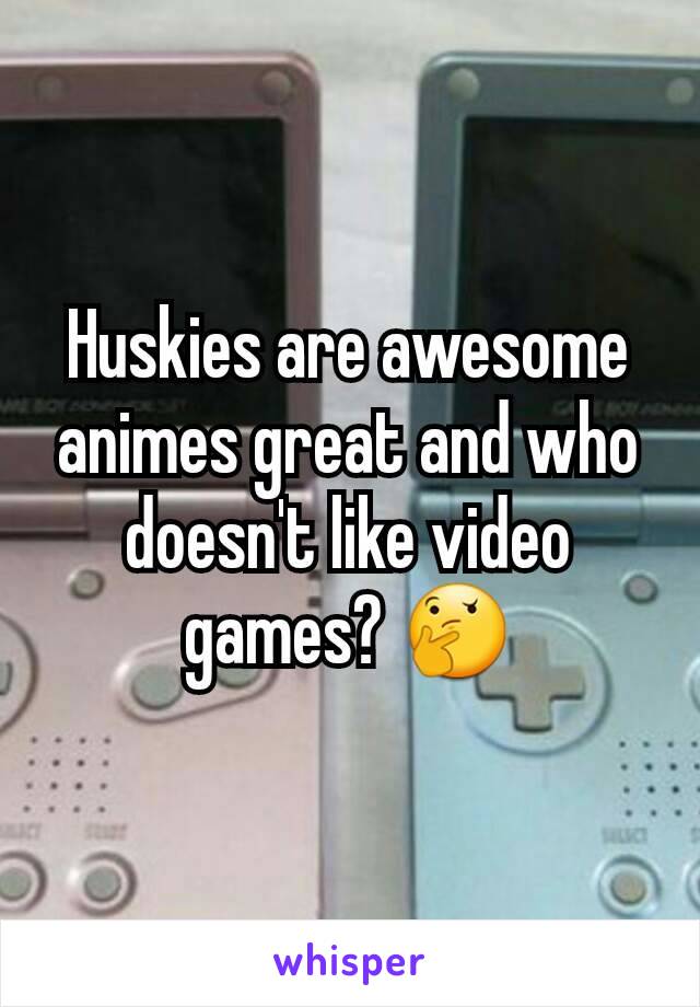 Huskies are awesome animes great and who doesn't like video games? 🤔