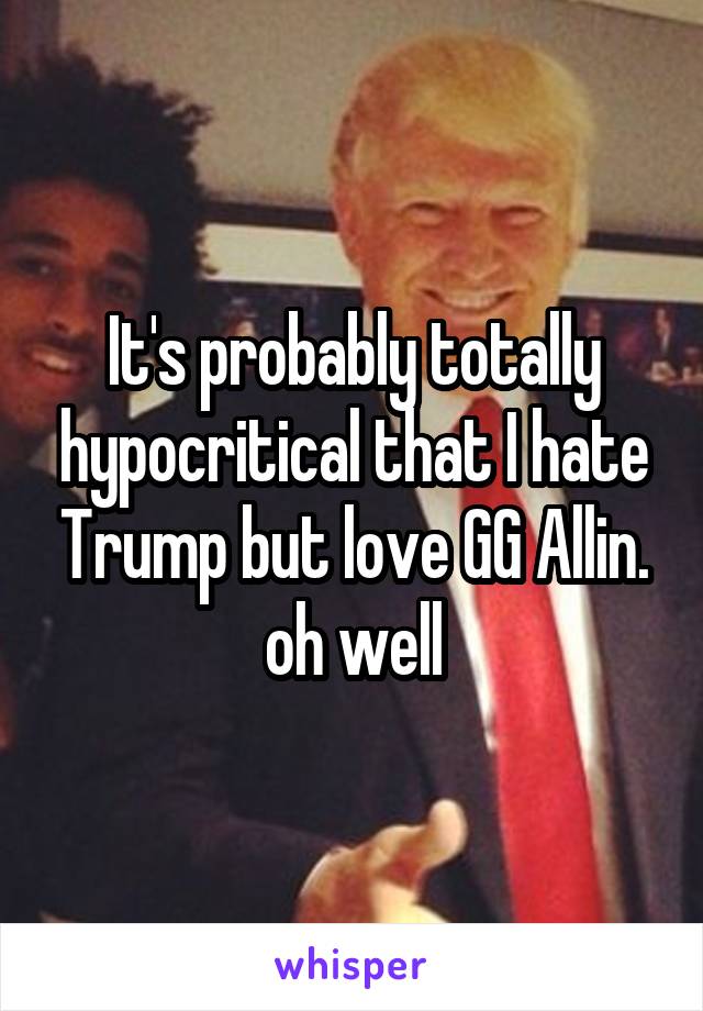 It's probably totally hypocritical that I hate Trump but love GG Allin. oh well
