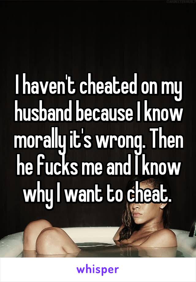 I haven't cheated on my husband because I know morally it's wrong. Then he fucks me and I know why I want to cheat. 