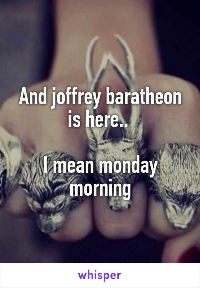 And joffrey baratheon is here.. 

I mean monday morning