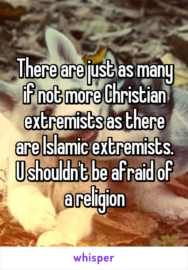 There are just as many if not more Christian extremists as there are Islamic extremists. U shouldn't be afraid of a religion