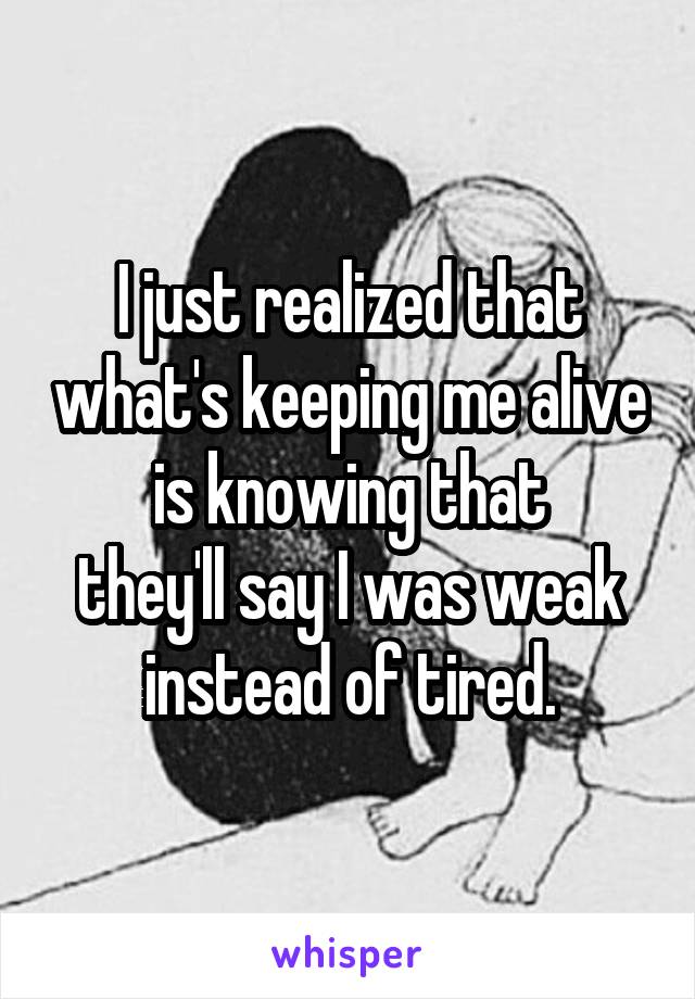 I just realized that what's keeping me alive is knowing that
they'll say I was weak instead of tired.